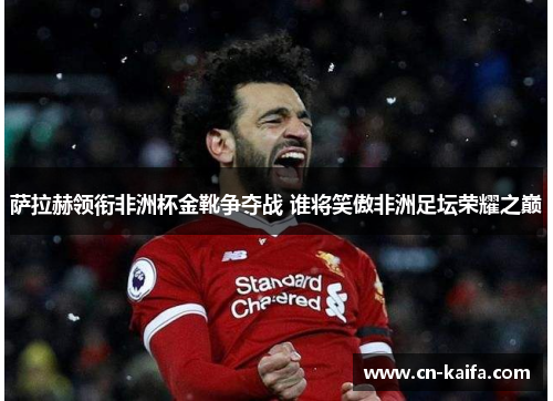 萨拉赫领衔非洲杯金靴争夺战 谁将笑傲非洲足坛荣耀之巅