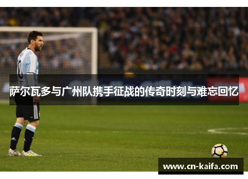 萨尔瓦多与广州队携手征战的传奇时刻与难忘回忆